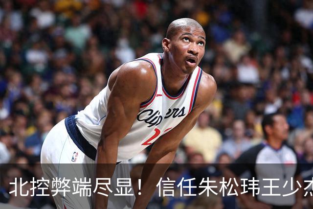 北控弊端尽显！信任朱松玮王少杰引崩盘，急需补强一号位盘活进攻